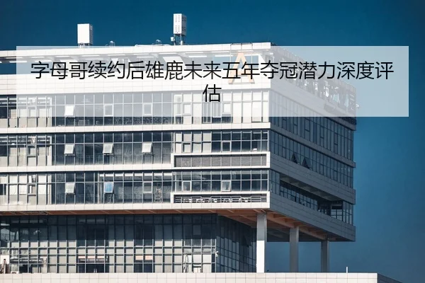字母哥续约后雄鹿未来五年夺冠潜力深度评估